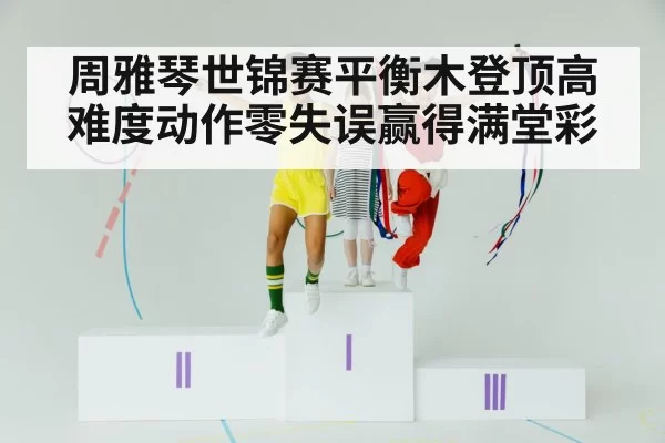 周雅琴世锦赛平衡木登顶高难度动作零失误赢得满堂彩
