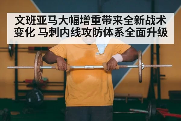 文班亚马大幅增重带来全新战术变化 马刺内线攻防体系全面升级