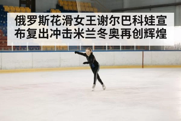 俄罗斯花滑女王谢尔巴科娃宣布复出冲击米兰冬奥再创辉煌