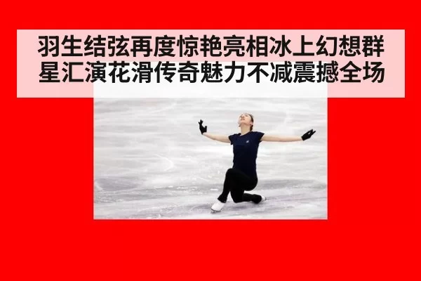 羽生结弦再度惊艳亮相冰上幻想群星汇演花滑传奇魅力不减震撼全场